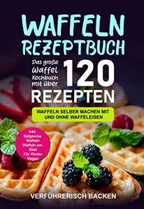 Waffeln Rezeptbuch: Das große Waffel Kochbuch mit über 120 leckeren Rezepten