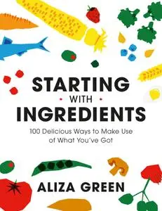 Starting with Ingredients: 100 Delicious Ways to Make Use of What You've Got