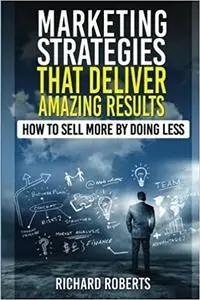 Marketing Strategies That Deliver Amazing Results: How To Sell More By Doing Less