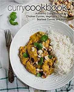 Curry Cookbook: Authentic Curry Recipes for Chicken Curries, Vegetable Curries, Seafood Curries and More