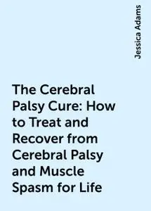 «The Cerebral Palsy Cure: How to Treat and Recover from Cerebral Palsy and Muscle Spasm for Life» by Jessica Adams