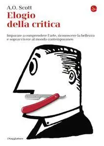 A.O. Scott - Elogio della critica. Imparare a comprendere l'arte, riconoscere la bellezza e sopravvivere al mondo contemporaneo