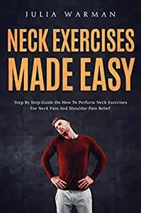 Neck Exercises Made Easy: Step By Step Guide on How to Perform Neck–Exercises for Neck Pain and Shoulder Pain Relief