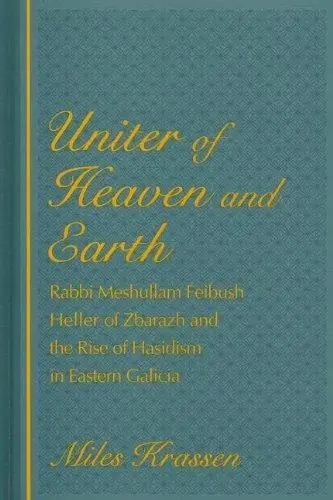 Uniter of Heaven and Earth: Rabbi Meshullam Feibush Heller of Zbarazh and the Rise of Hasidism in Eastern Galicia