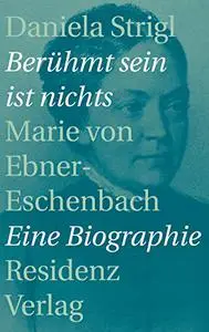 Berühmt sein ist nichts: Marie von Ebner-Eschenbach - Eine Biographie