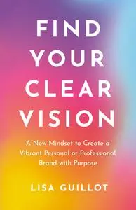 Find Your Clear Vision: A New Mindset to Create a Vibrant Personal or Professional Brand with Purpose