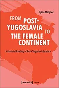 From Post-Yugoslavia to the Female Continent: A Feminist Reading of Post-Yugoslav Literature