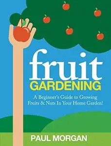 Fruit Gardening : A Beginner's Guide to Growing Fruits & Nuts In Your Home Garden!