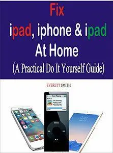 Fix Ipad, Iphone & Ipad at Home: A practical Do It Yourself Guide