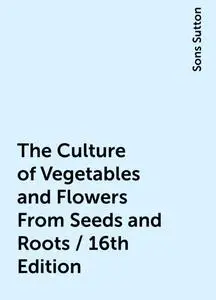 «The Culture of Vegetables and Flowers From Seeds and Roots / 16th Edition» by Sons Sutton
