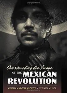 Constructing the Image of the Mexican Revolution Cinema and the Archive