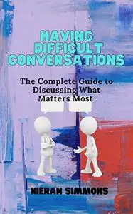 Having Difficult Conversations: The Complete Guide to Discussing What Matters Most