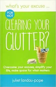 What's Your Excuse for not Clearing Your Clutter?: Overcome your excuses, simplify your life, make space for what matters