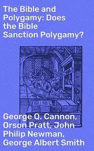 «The Bible and Polygamy: Does the Bible Sanction Polygamy» by George Q.Cannon, George Smith, John Philip Newman, Orson P