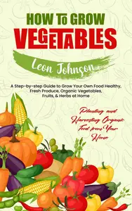How to Grow Vegetables: Planting and Harvesting Organic Food from Your Home (A Step-by-step Guide to Grow Your Own Food Healthy