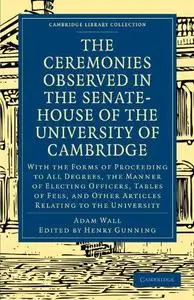 The Ceremonies Observed in the Senate-House of the University of Cambridge: With the Forms of Proceeding to All Degrees, the Ma