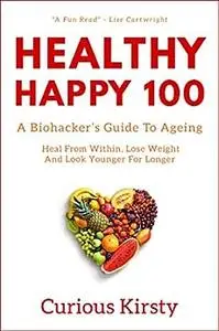 HEALTHY HAPPY 100: A Biohacker's Guide To Ageing. Heal From Within, Lose Weight and Look Younger For Longer.