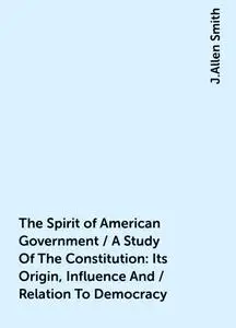 «The Spirit of American Government / A Study Of The Constitution: Its Origin, Influence And / Relation To Democracy» by