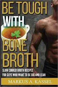 Be Tough With Bone Broth: Slow Cooker Broth Recipes for Guys Who Want to Be Lean & Mean