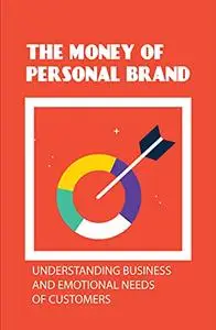 The Money Of Personal Brand: Understanding Business And Emotional Needs Of Customers: Message Of Personal Brand