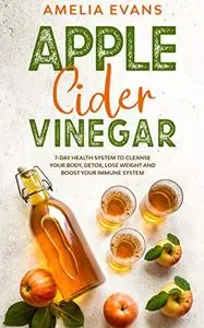 Apple Cider Vinegar: 7-day Health System to Cleanse your Body, Detox, Lose Weight and Boost your Immune System