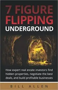 7 Figure Flipping Underground: How expert real estate investors find hidden properties, negotiate the best deals, and bu