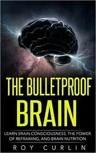 The Bulletproof Brain: Learn Brain Consciousness, The Power Of Reframing, And Brain Nutrition