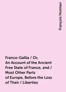«Franco-Gallia / Or, An Account of the Ancient Free State of France, and / Most Other Parts of Europe, Before the Loss o