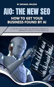 AIO: The New SEO – How to Get Your Business Found by AI: A Step-by-Step Guide for Business Owners to Dominate Visibility in