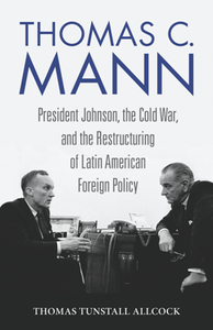 Thomas C. Mann : President Johnson, the Cold War, and the Restructuring of Latin American Foreign Policy