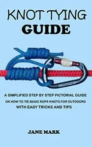 KNOT TYING GUIDE: A Simplified Step By Step Pictorial Guide On How To Tie Basic Rope Knots For Outdoors With Easy Tricks.