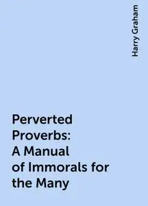 «Perverted Proverbs: A Manual of Immorals for the Many» by Harry Graham