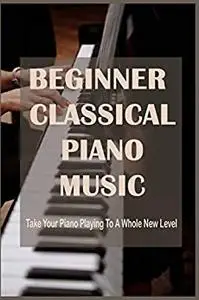 Beginner Classical Piano Music: Take Your Piano Playing To A Whole New Level: Easy Piano Sheet Music