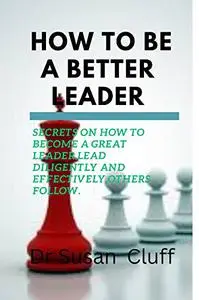 How to be a better leader: Secrets on how to become a great leader,lead diligently and effectively,others follow.