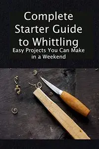 Complete Starter Guide to Whittling: Easy Projects You Can Make in a Weekend