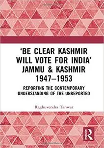 ‘Be Clear Kashmir will Vote for India’ Jammu & Kashmir 1947-1953: Reporting the Contemporary Understanding of the Unrepo