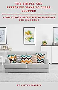 THE SIMPLE AND EFFECTIVE WAYS TO CLEAR CLUTTER: ROOM BY ROOM DECLUTTERING SOLUTIONS FOR YOUR HOME