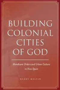 Building Colonial Cities of God: Mendicant Orders and Urban Culture in New Spain