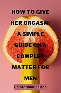 How To Give Her Orgasm: A Simple Guide On A Complex Matter For Men