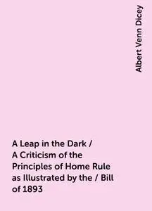 «A Leap in the Dark / A Criticism of the Principles of Home Rule as Illustrated by the / Bill of 1893» by Albert Venn Di