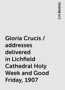 «Gloria Crucis / addresses delivered in Lichfield Cathedral Holy Week and Good Friday, 1907» by J.H.Beibitz