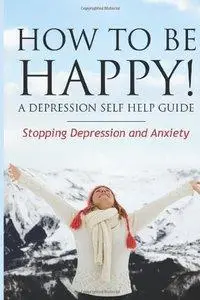 How to Be Happy! A Depression Self Help Guide: Stopping Depression and Anxiety (Repost)
