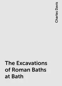 «The Excavations of Roman Baths at Bath» by Charles Davis