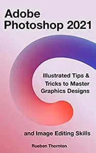Adobe Photoshop 2021: Illustrated Tips & Tricks to Master Graphics Designs and Image Editing Skills