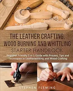 The Leather Crafting, Wood Burning and Whittling Starter Handbook: Beginner Friendly 3 in 1 Guide with Process, Tips and