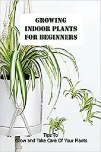 Growing Indoor Plants For Beginners: Tips To Grow and Take Care Of Your Plants: Houseplants Guide