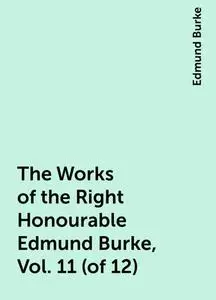 «The Works of the Right Honourable Edmund Burke, Vol. 11 (of 12)» by Edmund Burke