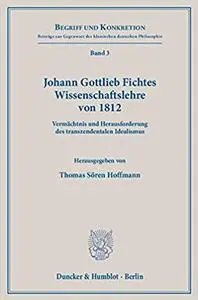 Johann Gottlieb Fichtes Wissenschaftslehre Von 1812: Vermachtnis Und Herausforderung Des Transzendentalen Idealismus
