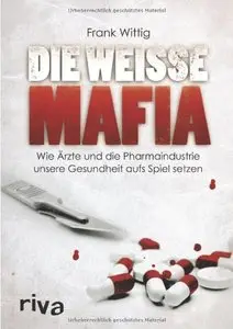 Die weiße Mafia: Wie Ärzte und die Pharmaindustrie unsere Gesundheit aufs Spiel setzen
