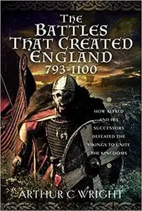 The Battles That Created England 793-1100: How Alfred and his Successors Defeated the Vikings to Unite the Kingdoms